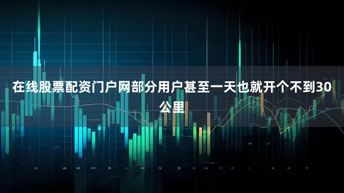 在线股票配资门户网部分用户甚至一天也就开个不到30公里