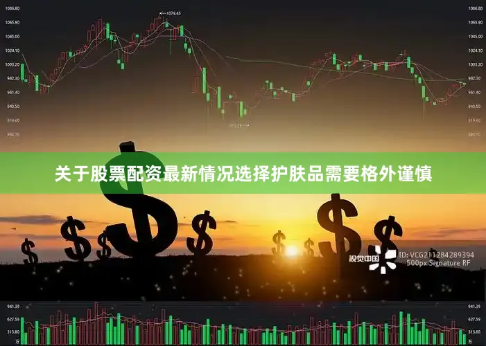 关于股票配资最新情况选择护肤品需要格外谨慎