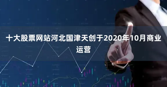 十大股票网站　　河北国津天创于2020年10月商业运营